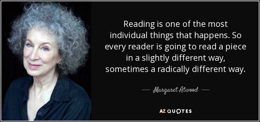 Reading is one of the most individual things that happens. So every reader is going to read a piece in a slightly different way, sometimes a radically different way. - Margaret Atwood