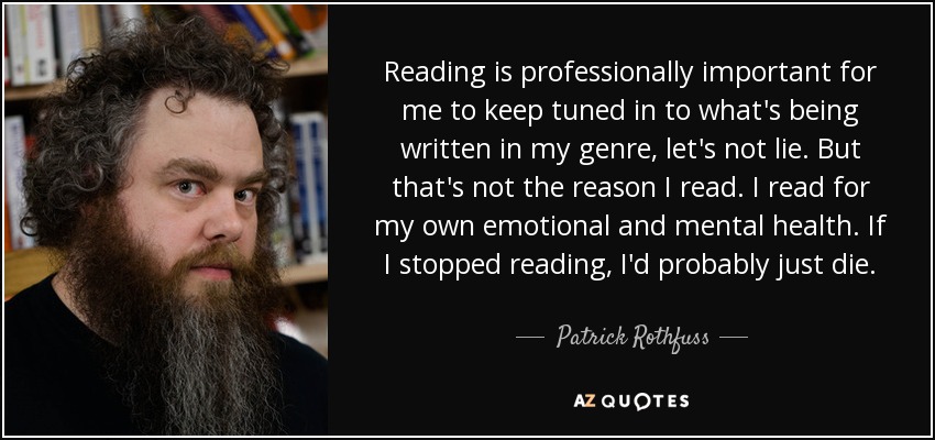 Reading is professionally important for me to keep tuned in to what's being written in my genre, let's not lie. But that's not the reason I read. I read for my own emotional and mental health. If I stopped reading, I'd probably just die. - Patrick Rothfuss