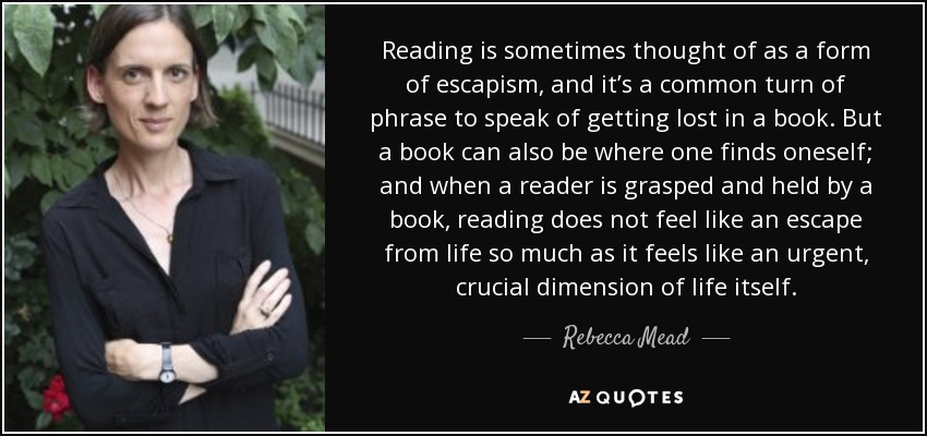 Reading is sometimes thought of as a form of escapism, and it’s a common turn of phrase to speak of getting lost in a book. But a book can also be where one finds oneself; and when a reader is grasped and held by a book, reading does not feel like an escape from life so much as it feels like an urgent, crucial dimension of life itself. - Rebecca Mead