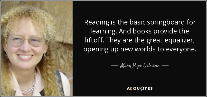 Reading is the basic springboard for learning. And books provide the liftoff. They are the great equalizer, opening up new worlds to everyone. - Mary Pope Osborne