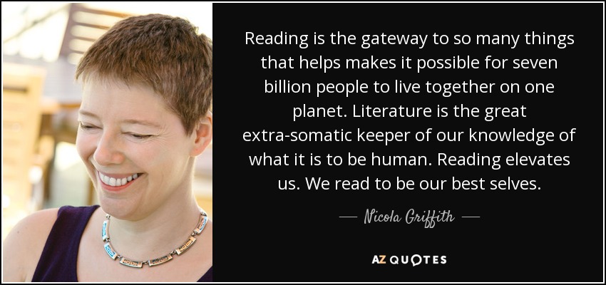 Reading is the gateway to so many things that helps makes it possible for seven billion people to live together on one planet. Literature is the great extra-somatic keeper of our knowledge of what it is to be human. Reading elevates us. We read to be our best selves. - Nicola Griffith