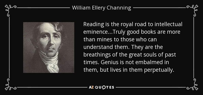 Reading is the royal road to intellectual eminence...Truly good books are more than mines to those who can understand them. They are the breathings of the great souls of past times. Genius is not embalmed in them, but lives in them perpetually. - William Ellery Channing