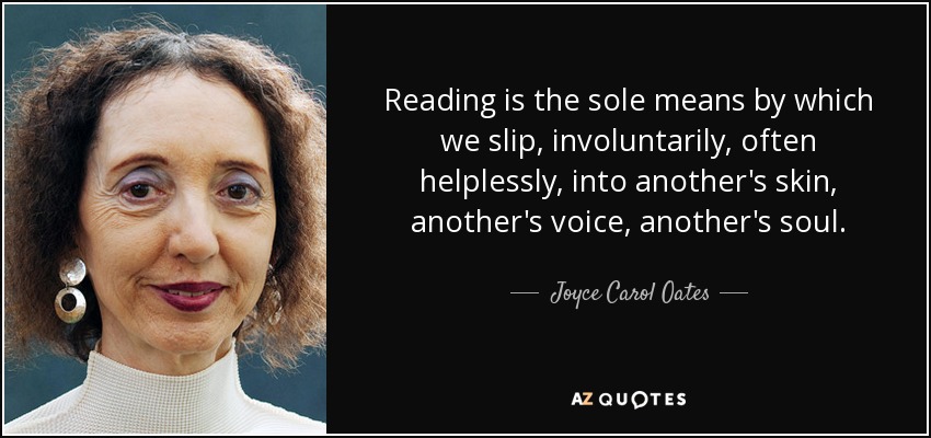 Reading is the sole means by which we slip, involuntarily, often helplessly, into another's skin, another's voice, another's soul. - Joyce Carol Oates