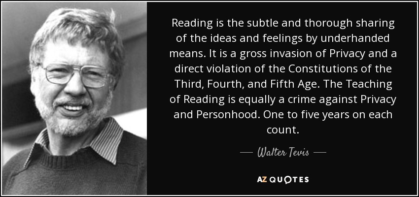 Reading is the subtle and thorough sharing of the ideas and feelings by underhanded means. It is a gross invasion of Privacy and a direct violation of the Constitutions of the Third, Fourth, and Fifth Age. The Teaching of Reading is equally a crime against Privacy and Personhood. One to five years on each count. - Walter Tevis