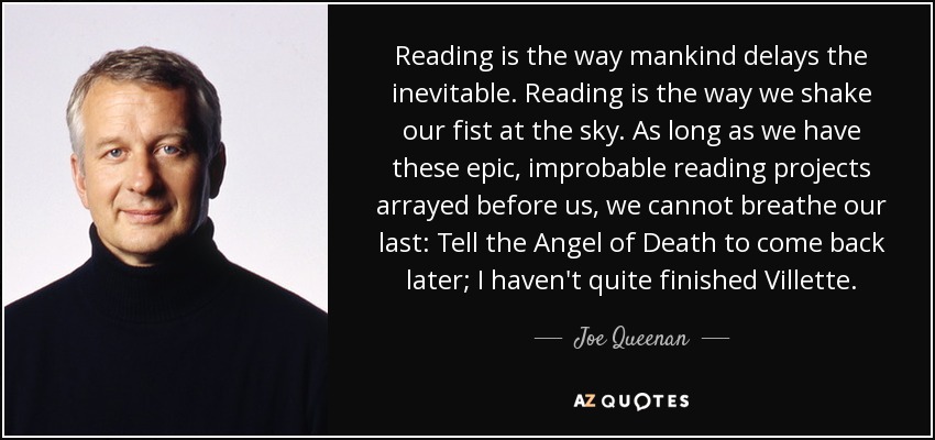 Reading is the way mankind delays the inevitable. Reading is the way we shake our fist at the sky. As long as we have these epic, improbable reading projects arrayed before us, we cannot breathe our last: Tell the Angel of Death to come back later; I haven't quite finished Villette. - Joe Queenan