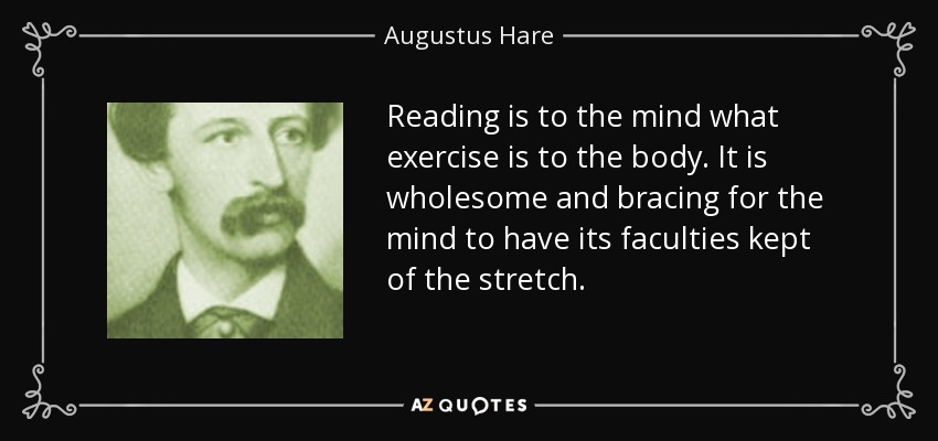 Reading is to the mind what exercise is to the body. It is wholesome and bracing for the mind to have its faculties kept of the stretch. - Augustus Hare