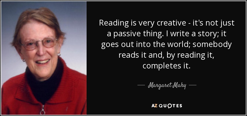 Reading is very creative - it's not just a passive thing. I write a story; it goes out into the world; somebody reads it and, by reading it, completes it. - Margaret Mahy