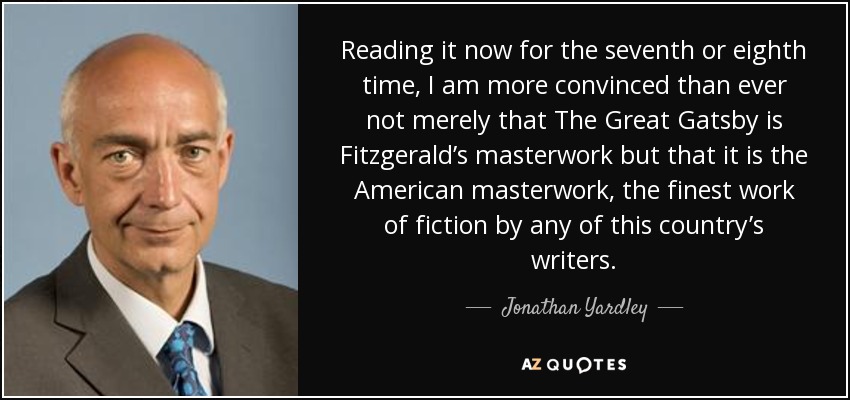 Reading it now for the seventh or eighth time, I am more convinced than ever not merely that The Great Gatsby is Fitzgerald’s masterwork but that it is the American masterwork, the finest work of fiction by any of this country’s writers. - Jonathan Yardley
