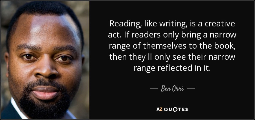 Reading, like writing, is a creative act. If readers only bring a narrow range of themselves to the book, then they'll only see their narrow range reflected in it. - Ben Okri