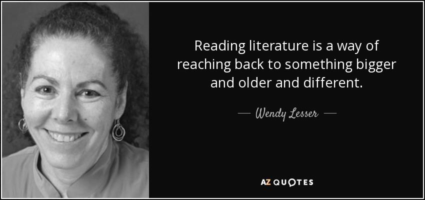 Reading literature is a way of reaching back to something bigger and older and different. - Wendy Lesser