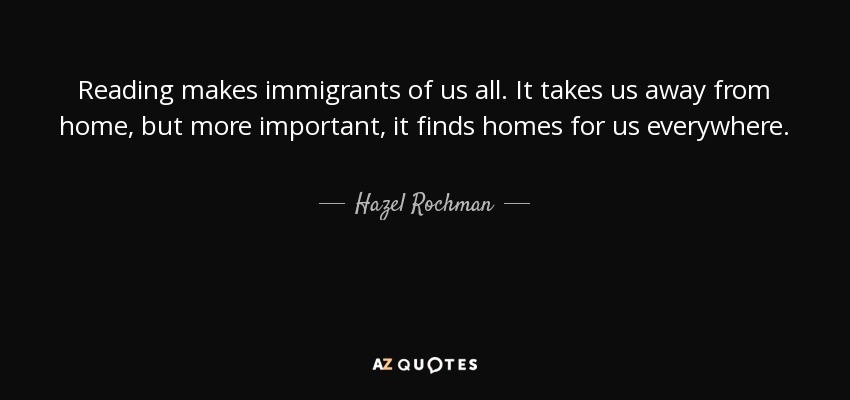 Reading makes immigrants of us all. It takes us away from home, but more important, it finds homes for us everywhere. - Hazel Rochman