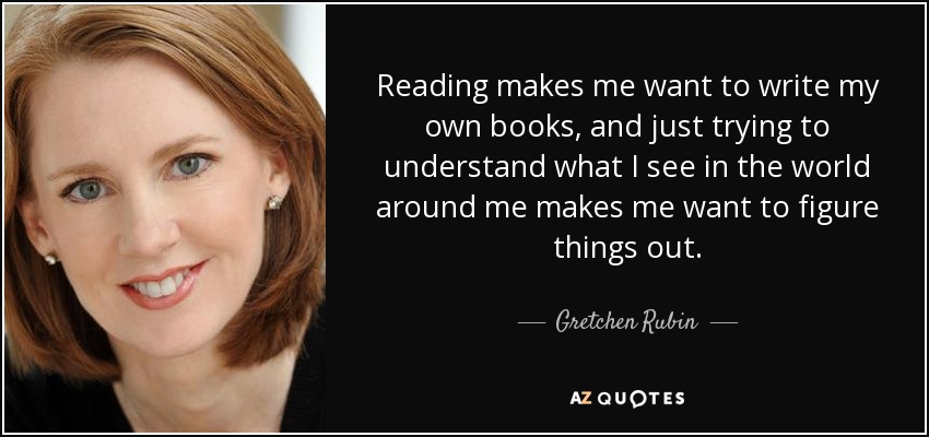 Reading makes me want to write my own books, and just trying to understand what I see in the world around me makes me want to figure things out. - Gretchen Rubin