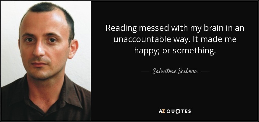 Reading messed with my brain in an unaccountable way. It made me happy; or something. - Salvatore Scibona