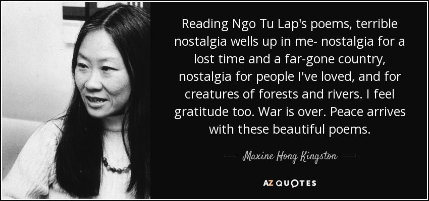 Reading Ngo Tu Lap's poems, terrible nostalgia wells up in me- nostalgia for a lost time and a far-gone country, nostalgia for people I've loved, and for creatures of forests and rivers. I feel gratitude too. War is over. Peace arrives with these beautiful poems. - Maxine Hong Kingston