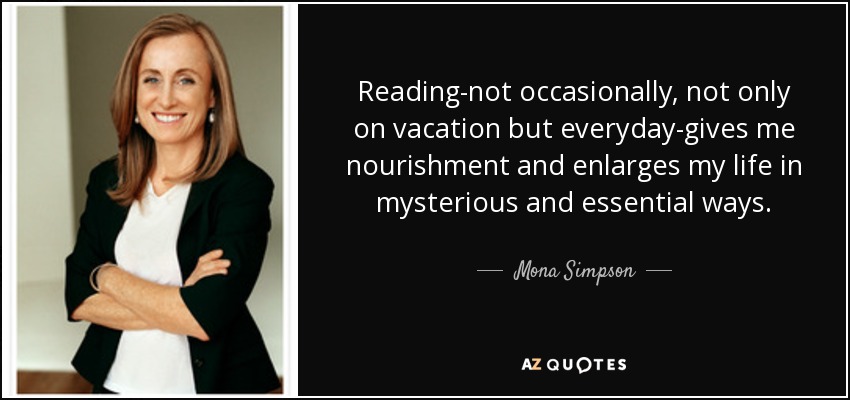 Reading-not occasionally, not only on vacation but everyday-gives me nourishment and enlarges my life in mysterious and essential ways. - Mona Simpson