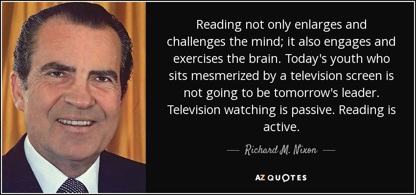 Reading not only enlarges and challenges the mind; it also engages and exercises the brain. Today's youth who sits mesmerized by a television screen is not going to be tomorrow's leader. Television watching is passive. Reading is active. - Richard M. Nixon