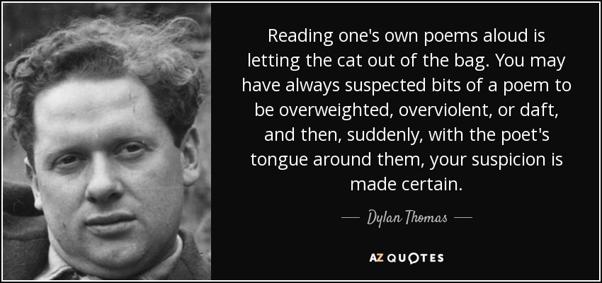 Reading one's own poems aloud is letting the cat out of the bag. You may have always suspected bits of a poem to be overweighted, overviolent, or daft, and then, suddenly, with the poet's tongue around them, your suspicion is made certain. - Dylan Thomas
