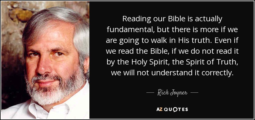 Reading our Bible is actually fundamental, but there is more if we are going to walk in His truth. Even if we read the Bible, if we do not read it by the Holy Spirit, the Spirit of Truth, we will not understand it correctly. - Rick Joyner