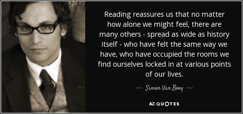 Reading reassures us that no matter how alone we might feel, there are many others - spread as wide as history itself - who have felt the same way we have, who have occupied the rooms we find ourselves locked in at various points of our lives. - Simon Van Booy