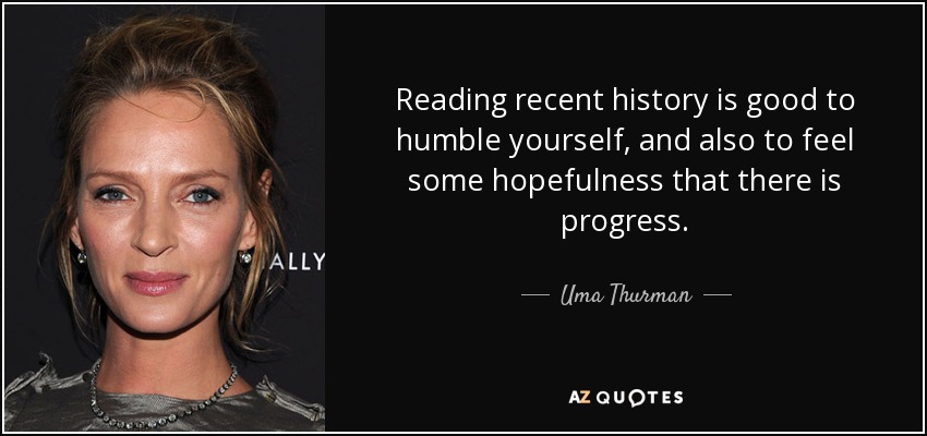 Reading recent history is good to humble yourself, and also to feel some hopefulness that there is progress. - Uma Thurman