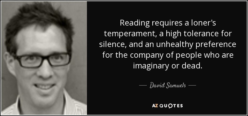 Reading requires a loner's temperament, a high tolerance for silence, and an unhealthy preference for the company of people who are imaginary or dead. - David Samuels