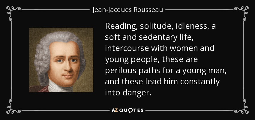 Reading, solitude, idleness, a soft and sedentary life, intercourse with women and young people, these are perilous paths for a young man, and these lead him constantly into danger. - Jean-Jacques Rousseau