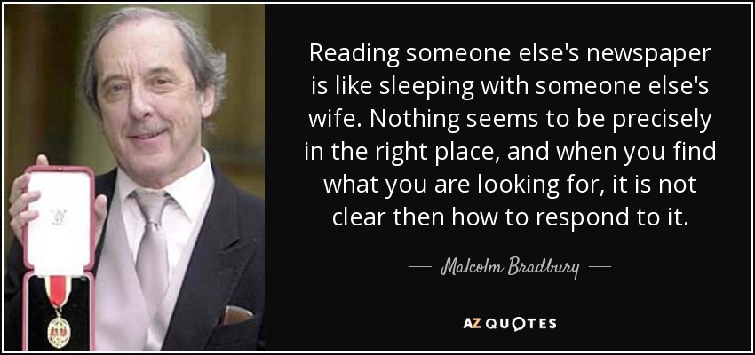Reading someone else's newspaper is like sleeping with someone else's wife. Nothing seems to be precisely in the right place, and when you find what you are looking for, it is not clear then how to respond to it. - Malcolm Bradbury