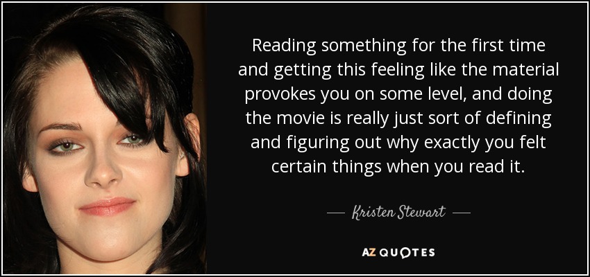 Reading something for the first time and getting this feeling like the material provokes you on some level, and doing the movie is really just sort of defining and figuring out why exactly you felt certain things when you read it. - Kristen Stewart
