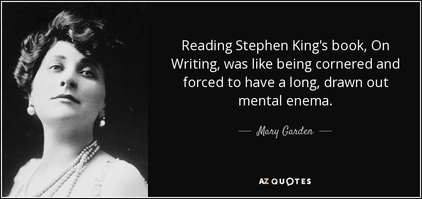 Reading Stephen King's book, On Writing, was like being cornered and forced to have a long, drawn out mental enema. - Mary Garden