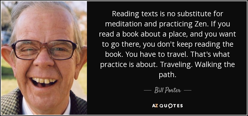 Reading texts is no substitute for meditation and practicing Zen. If you read a book about a place, and you want to go there, you don't keep reading the book. You have to travel. That's what practice is about. Traveling. Walking the path. - Bill Porter