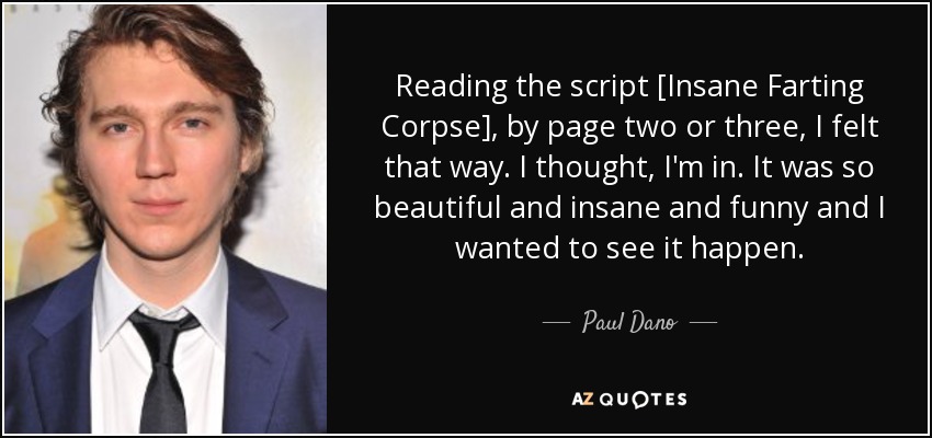 Reading the script [Insane Farting Corpse], by page two or three, I felt that way. I thought, I'm in. It was so beautiful and insane and funny and I wanted to see it happen. - Paul Dano