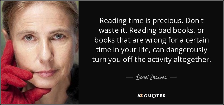 Reading time is precious. Don't waste it. Reading bad books, or books that are wrong for a certain time in your life, can dangerously turn you off the activity altogether. - Lionel Shriver