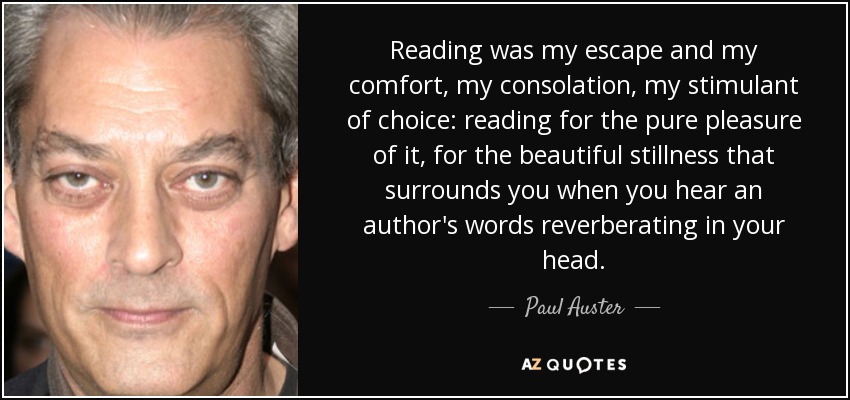 Reading was my escape and my comfort, my consolation, my stimulant of choice: reading for the pure pleasure of it, for the beautiful stillness that surrounds you when you hear an author's words reverberating in your head. - Paul Auster