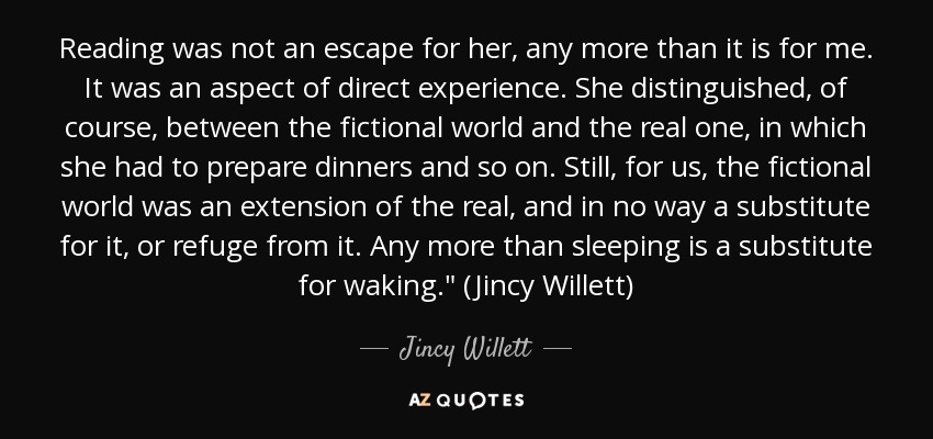 Reading was not an escape for her, any more than it is for me. It was an aspect of direct experience. She distinguished, of course, between the fictional world and the real one, in which she had to prepare dinners and so on. Still, for us, the fictional world was an extension of the real, and in no way a substitute for it, or refuge from it. Any more than sleeping is a substitute for waking.
