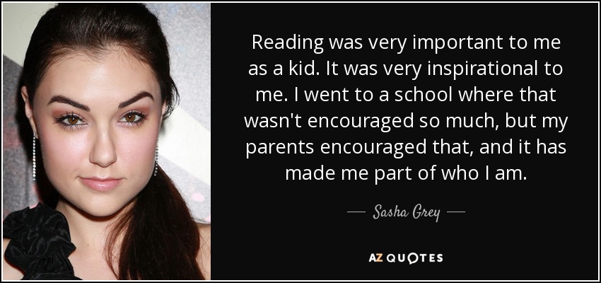 Reading was very important to me as a kid. It was very inspirational to me. I went to a school where that wasn't encouraged so much, but my parents encouraged that, and it has made me part of who I am. - Sasha Grey