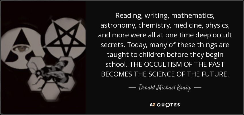 Reading, writing, mathematics, astronomy, chemistry, medicine, physics, and more were all at one time deep occult secrets. Today, many of these things are taught to children before they begin school. THE OCCULTISM OF THE PAST BECOMES THE SCIENCE OF THE FUTURE. - Donald Michael Kraig