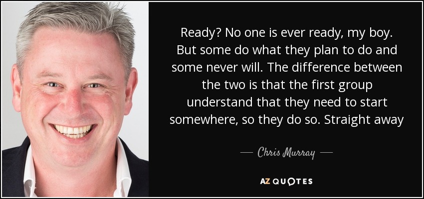 Ready? No one is ever ready, my boy. But some do what they plan to do and some never will. The difference between the two is that the first group understand that they need to start somewhere, so they do so. Straight away - Chris Murray