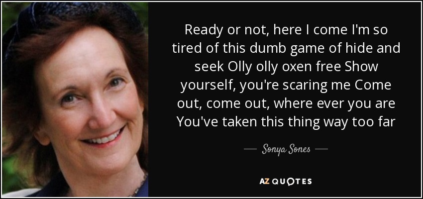 Ready or not, here I come I'm so tired of this dumb game of hide and seek Olly olly oxen free Show yourself, you're scaring me Come out, come out, where ever you are You've taken this thing way too far - Sonya Sones