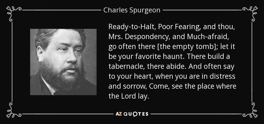 Ready-to-Halt, Poor Fearing, and thou, Mrs. Despondency, and Much-afraid, go often there [the empty tomb]; let it be your favorite haunt. There build a tabernacle, there abide. And often say to your heart, when you are in distress and sorrow, Come, see the place where the Lord lay. - Charles Spurgeon