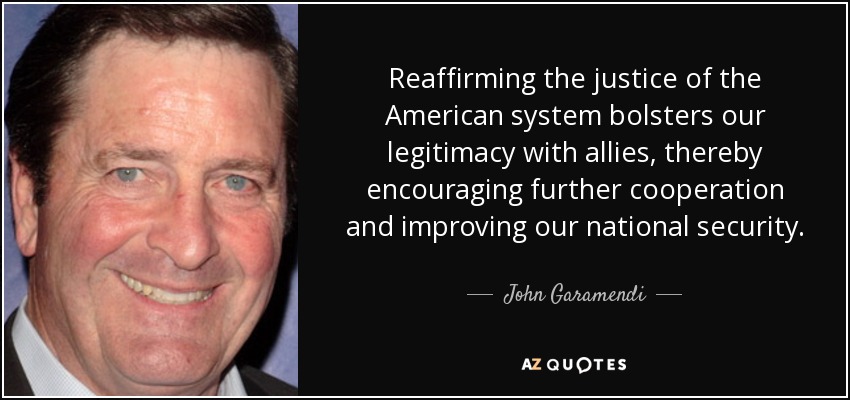 Reaffirming the justice of the American system bolsters our legitimacy with allies, thereby encouraging further cooperation and improving our national security. - John Garamendi