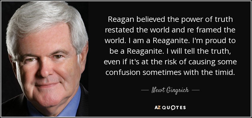 Reagan believed the power of truth restated the world and re framed the world. I am a Reaganite. I'm proud to be a Reaganite. I will tell the truth, even if it's at the risk of causing some confusion sometimes with the timid. - Newt Gingrich