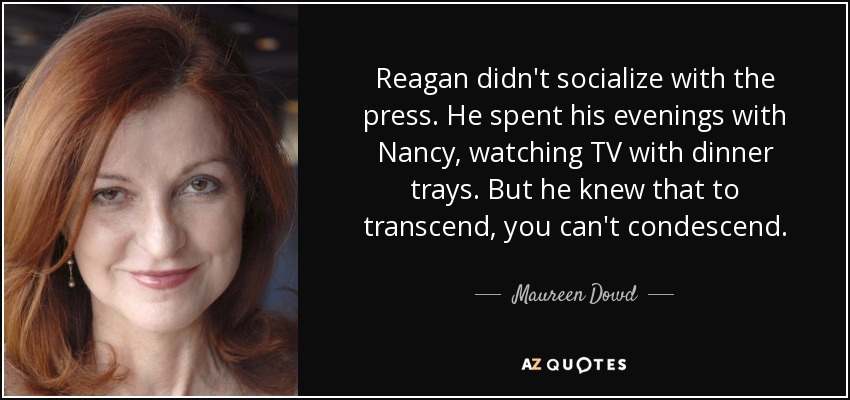 Reagan didn't socialize with the press. He spent his evenings with Nancy, watching TV with dinner trays. But he knew that to transcend, you can't condescend. - Maureen Dowd