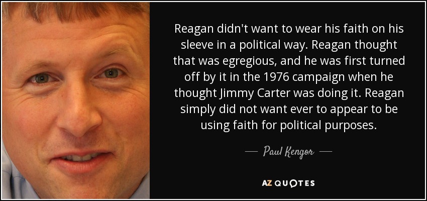 Reagan didn't want to wear his faith on his sleeve in a political way. Reagan thought that was egregious, and he was first turned off by it in the 1976 campaign when he thought Jimmy Carter was doing it. Reagan simply did not want ever to appear to be using faith for political purposes. - Paul Kengor