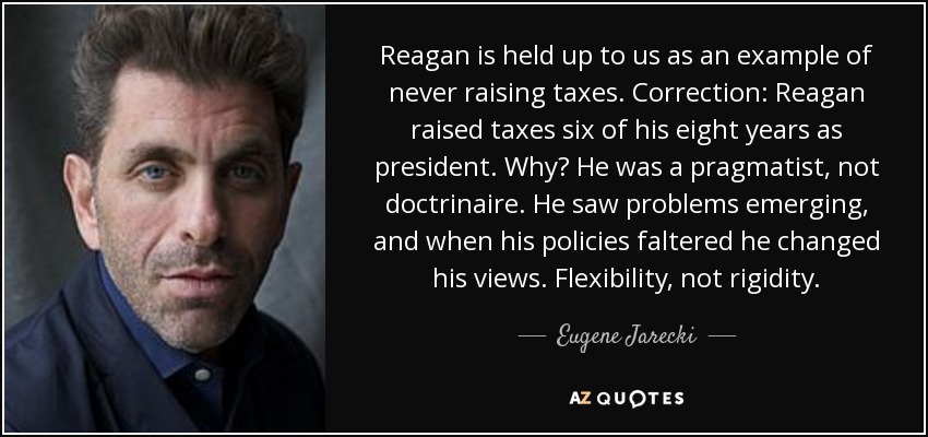 Reagan is held up to us as an example of never raising taxes. Correction: Reagan raised taxes six of his eight years as president. Why? He was a pragmatist, not doctrinaire. He saw problems emerging, and when his policies faltered he changed his views. Flexibility, not rigidity. - Eugene Jarecki
