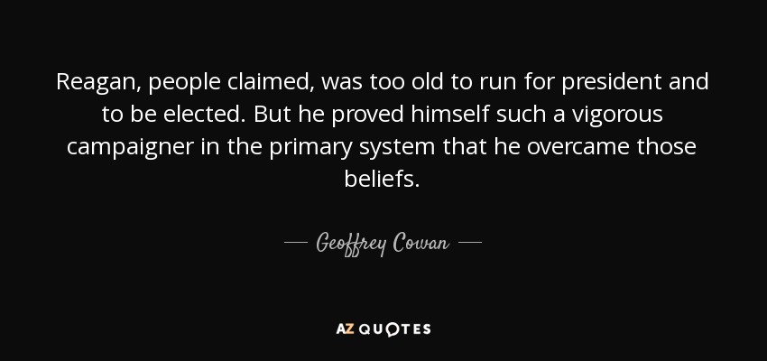 Reagan, people claimed, was too old to run for president and to be elected. But he proved himself such a vigorous campaigner in the primary system that he overcame those beliefs. - Geoffrey Cowan