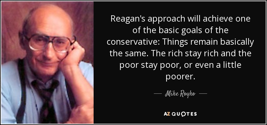 Reagan's approach will achieve one of the basic goals of the conservative: Things remain basically the same. The rich stay rich and the poor stay poor, or even a little poorer. - Mike Royko