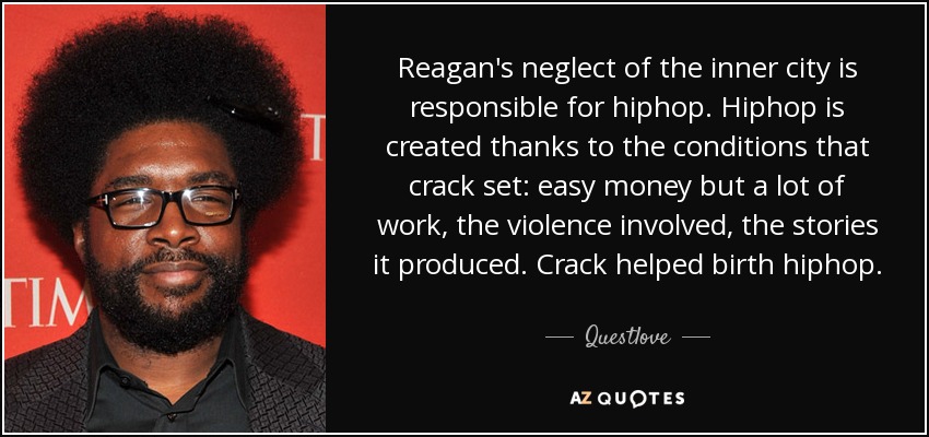 Reagan's neglect of the inner city is responsible for hiphop. Hiphop is created thanks to the conditions that crack set: easy money but a lot of work, the violence involved, the stories it produced. Crack helped birth hiphop. - Questlove