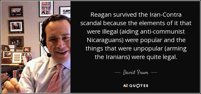 Reagan survived the Iran-Contra scandal because the elements of it that were illegal (aiding anti-communist Nicaraguans) were popular and the things that were unpopular (arming the Iranians) were quite legal. - David Frum