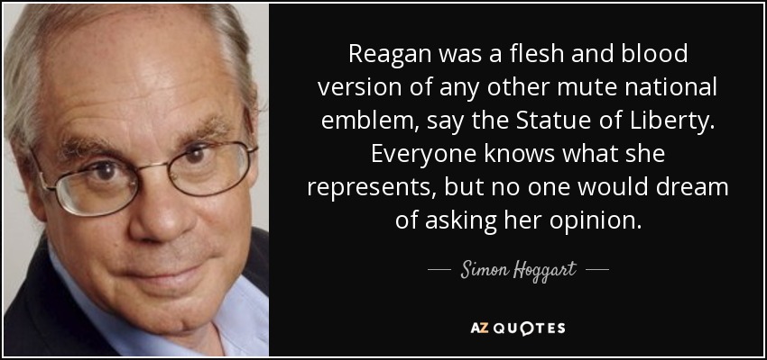 Reagan was a flesh and blood version of any other mute national emblem, say the Statue of Liberty. Everyone knows what she represents, but no one would dream of asking her opinion. - Simon Hoggart