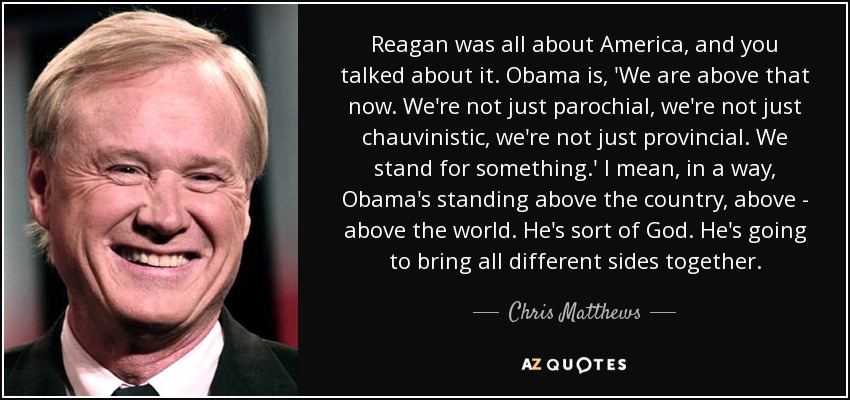 Reagan was all about America, and you talked about it. Obama is, 'We are above that now. We're not just parochial, we're not just chauvinistic, we're not just provincial. We stand for something.' I mean, in a way, Obama's standing above the country, above - above the world. He's sort of God. He's going to bring all different sides together. - Chris Matthews